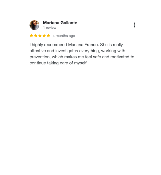 Testimonial about the work of Mariana Franco. The image contains text: I highly recommend Mariana Franco. She is really attentive and investigates everything, working with prevention, which makes me feel safe and motivated to continue taking care of myself.